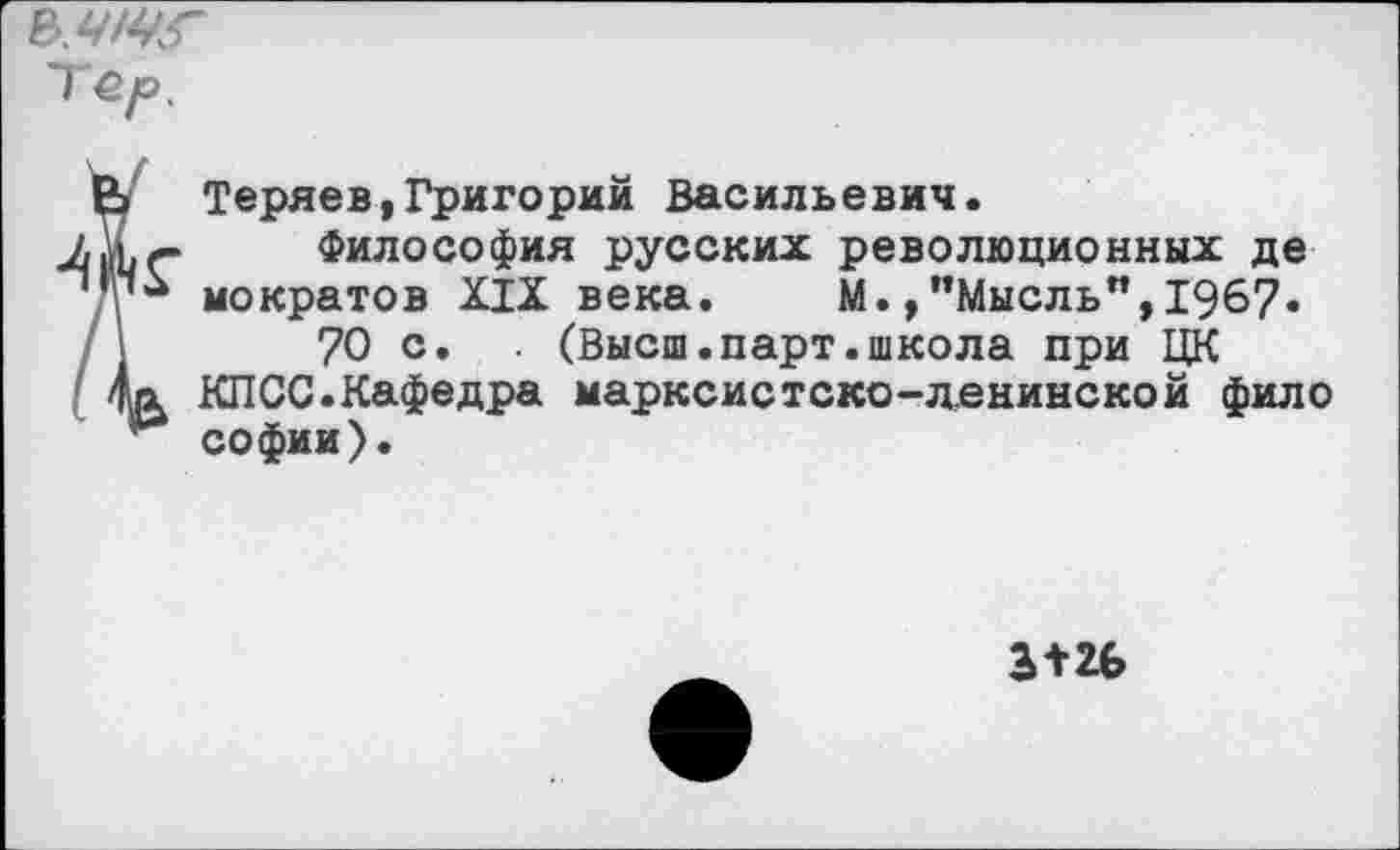 ﻿Теуо.
Теряев,Григорий Васильевич.
Философия русских революционных де мократов XIX века. М. /’Мысль",1967« 70 с. . (Высш.парт.школа при ЦК КПСС.Кафедра марксистско-ленинской фило Софии).
